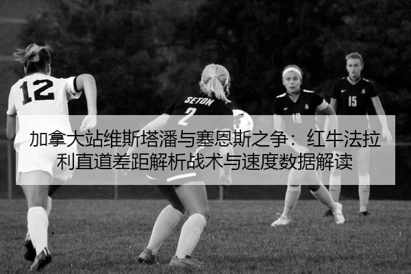 加拿大站维斯塔潘与塞恩斯之争：红牛法拉利直道差距解析战术与速度数据解读